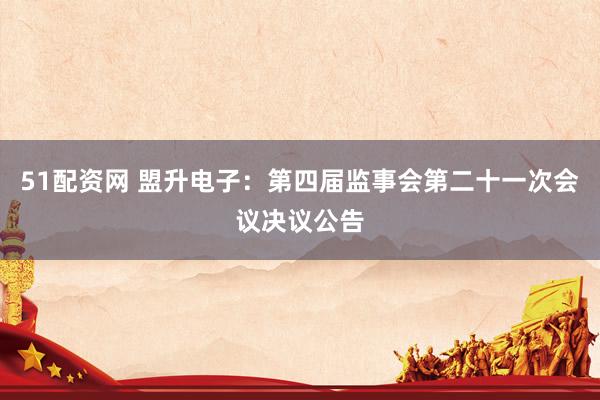 51配资网 盟升电子：第四届监事会第二十一次会议决议公告