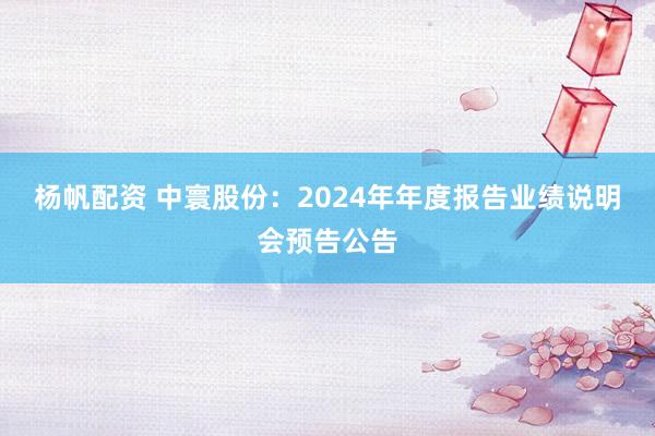 杨帆配资 中寰股份：2024年年度报告业绩说明会预告公告