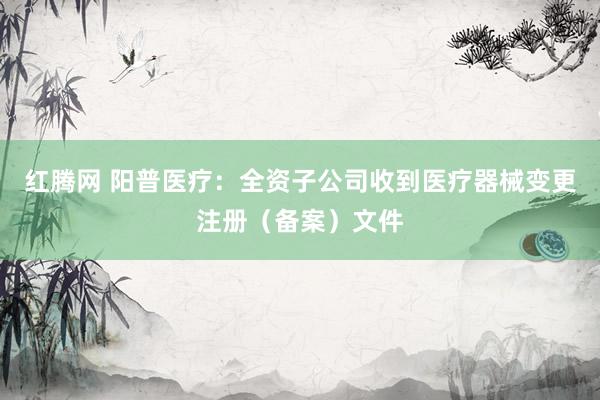 红腾网 阳普医疗：全资子公司收到医疗器械变更注册（备案）文件