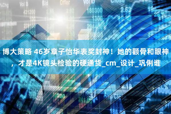 博大策略 46岁章子怡华表奖封神！她的颧骨和眼神，才是4K镜头检验的硬通货_cm_设计_巩俐谁