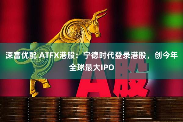 深富优配 ATFX港股：宁德时代登录港股，创今年全球最大IPO