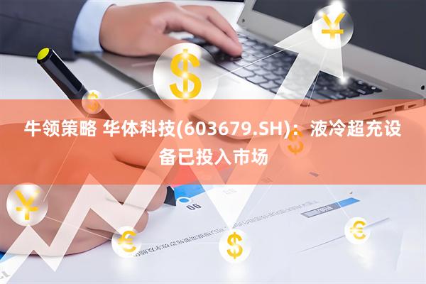 牛领策略 华体科技(603679.SH)：液冷超充设备已投入市场