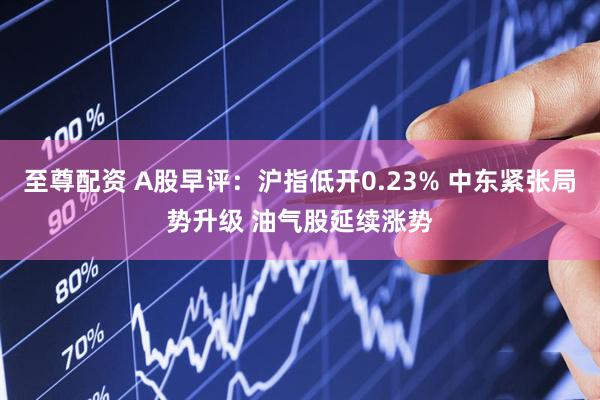 至尊配资 A股早评：沪指低开0.23% 中东紧张局势升级 油气股延续涨势