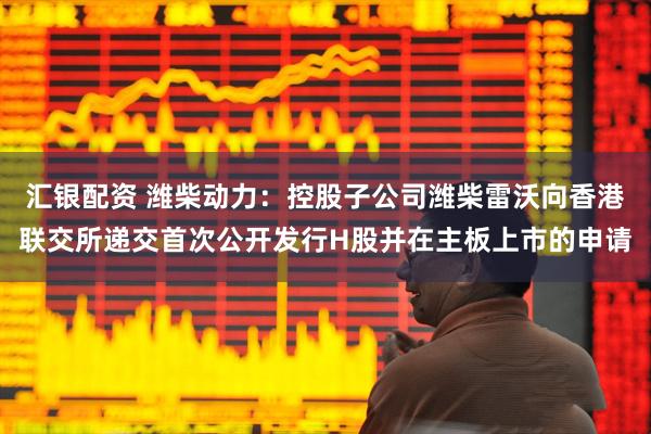 汇银配资 潍柴动力：控股子公司潍柴雷沃向香港联交所递交首次公开发行H股并在主板上市的申请