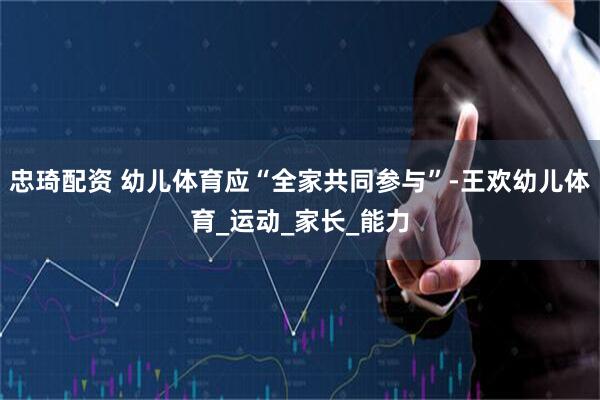 忠琦配资 幼儿体育应“全家共同参与”-王欢幼儿体育_运动_家长_能力