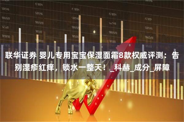联华证券 婴儿专用宝宝保湿面霜8款权威评测：告别湿疹红痒，锁水一整天！_科赫_成分_屏障