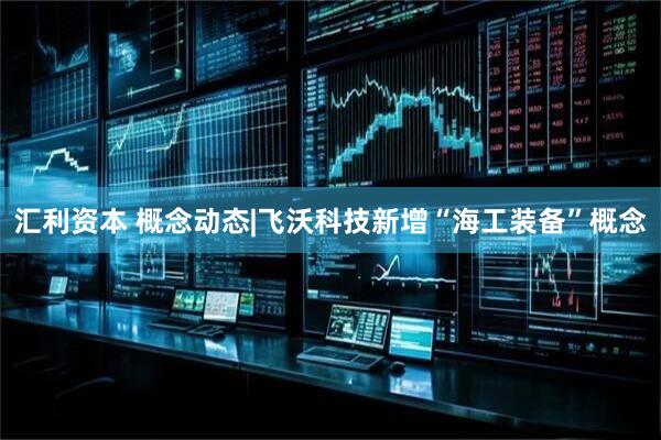 汇利资本 概念动态|飞沃科技新增“海工装备”概念
