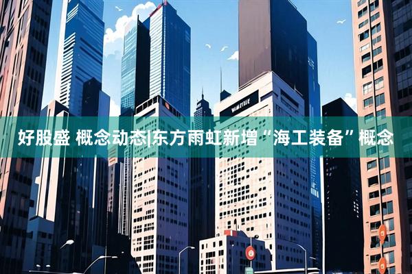 好股盛 概念动态|东方雨虹新增“海工装备”概念