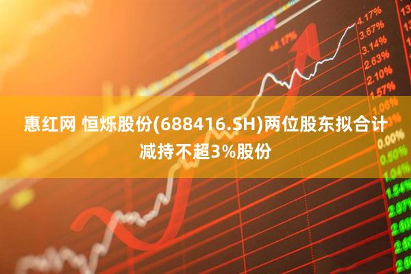 惠红网 恒烁股份(688416.SH)两位股东拟合计减持不超3%股份