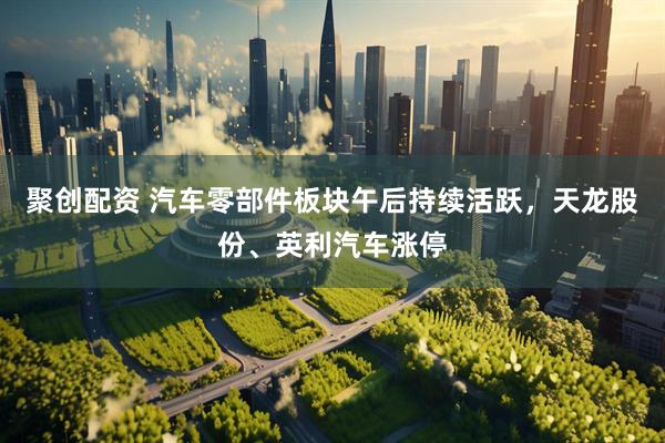 聚创配资 汽车零部件板块午后持续活跃，天龙股份、英利汽车涨停