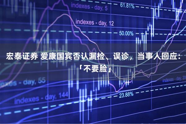 宏泰证券 爱康国宾否认漏检、误诊，当事人回应：「不要脸」