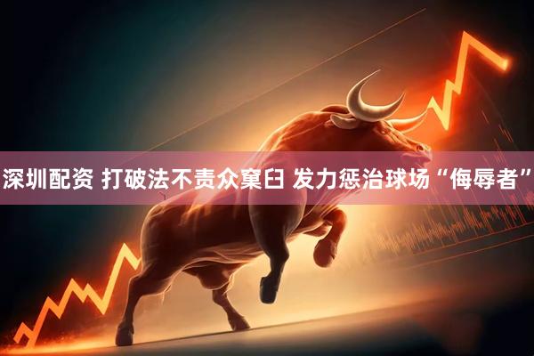 深圳配资 打破法不责众窠臼 发力惩治球场“侮辱者”