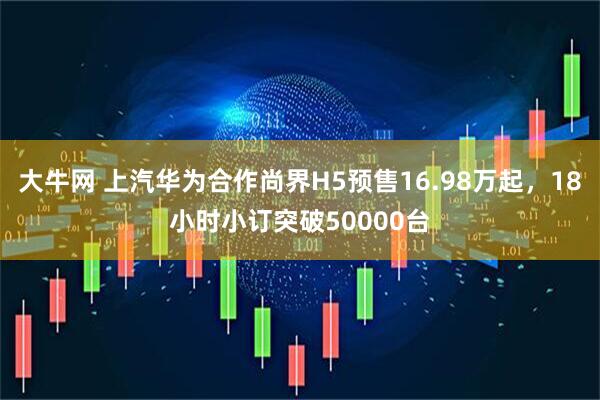 大牛网 上汽华为合作尚界H5预售16.98万起，18小时小订突破50000台
