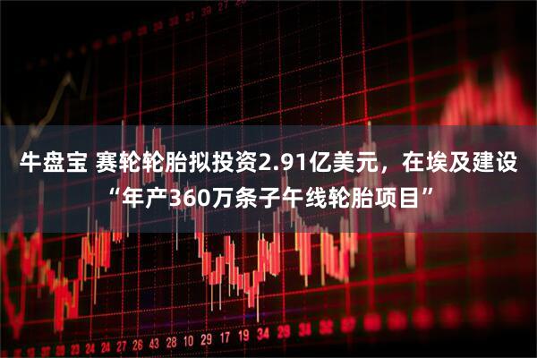 牛盘宝 赛轮轮胎拟投资2.91亿美元，在埃及建设“年产360万条子午线轮胎项目”