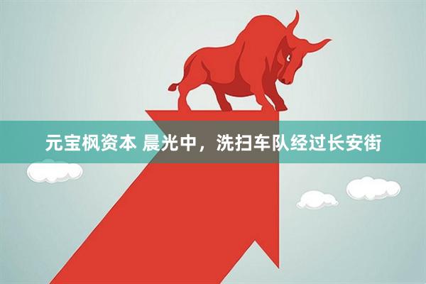 元宝枫资本 晨光中，洗扫车队经过长安街