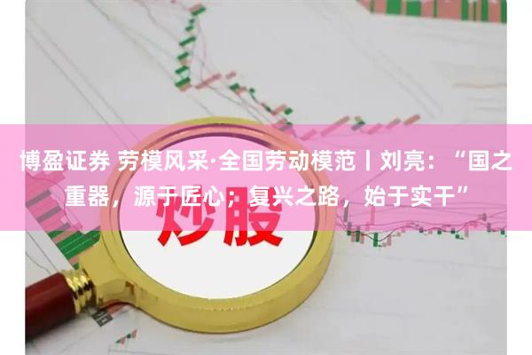 博盈证券 劳模风采·全国劳动模范丨刘亮：“国之重器，源于匠心；复兴之路，始于实干”