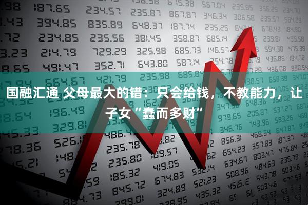 国融汇通 父母最大的错：只会给钱，不教能力，让子女“蠢而多财”