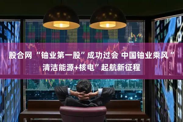 股合网 “铀业第一股”成功过会 中国铀业乘风“清洁能源+核电”起航新征程