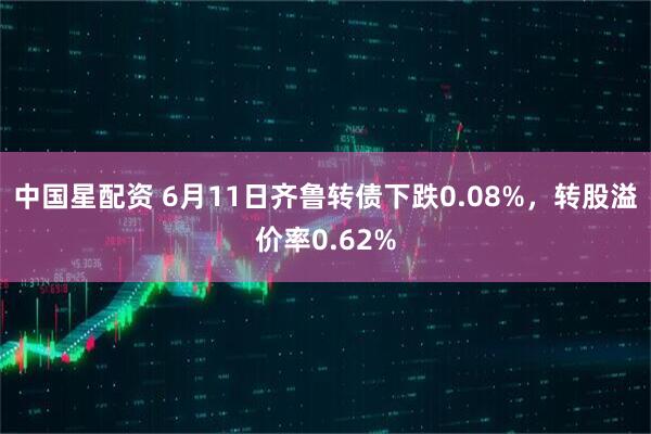 中国星配资 6月11日齐鲁转债下跌0.08%，转股溢价率0.62%