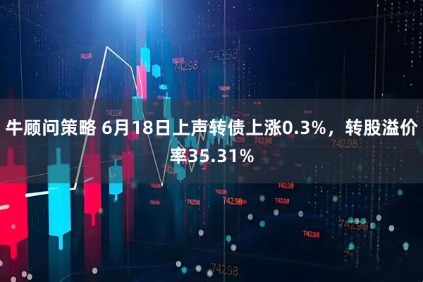 牛顾问策略 6月18日上声转债上涨0.3%，转股溢价率35.31%