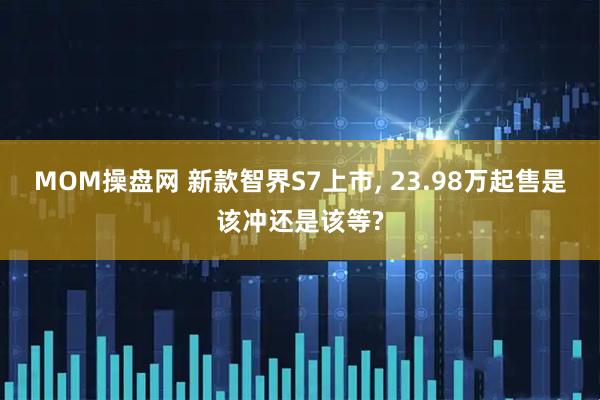 MOM操盘网 新款智界S7上市, 23.98万起售是该冲还是该等?