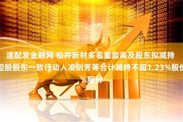 速配发金融网 松井新材多名董监高及股东拟减持 控股股东一致行动人凌剑芳等合计减持不超1.23%股份